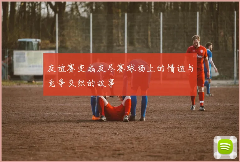 友谊赛变成友尽赛球场上的情谊与竞争交织的故事