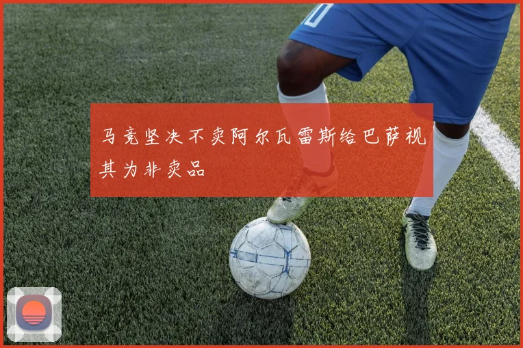 马竞坚决不卖阿尔瓦雷斯给巴萨视其为非卖品