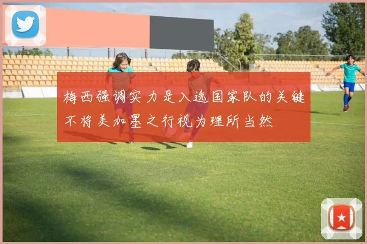 梅西强调实力是入选国家队的关键不将美加墨之行视为理所当然