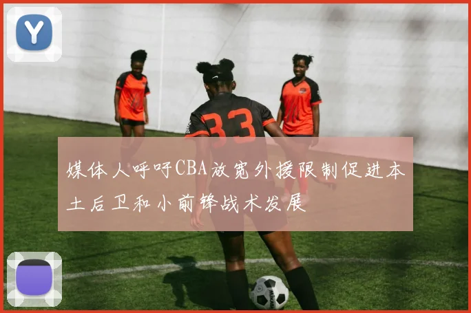 媒体人呼吁CBA放宽外援限制促进本土后卫和小前锋战术发展
