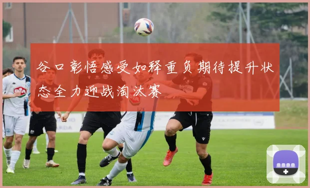 谷口彰悟感受如释重负期待提升状态全力迎战淘汰赛