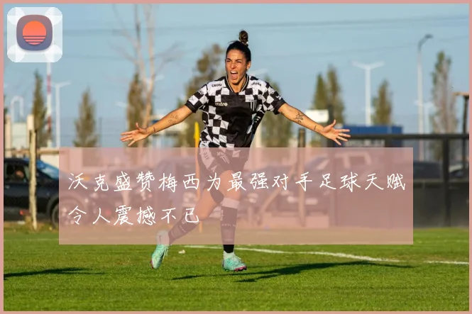沃克盛赞梅西为最强对手足球天赋令人震撼不已