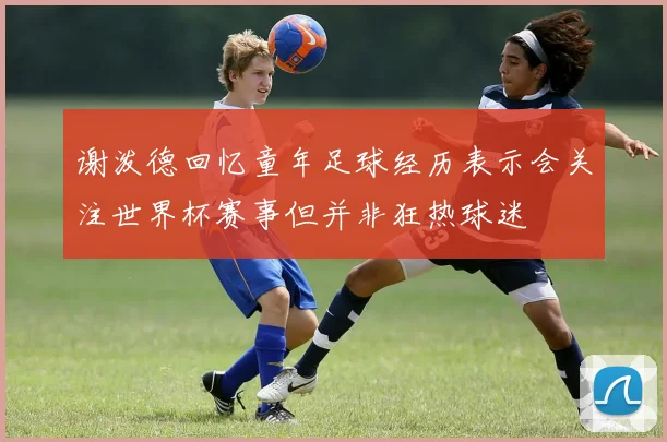 谢泼德回忆童年足球经历表示会关注世界杯赛事但并非狂热球迷