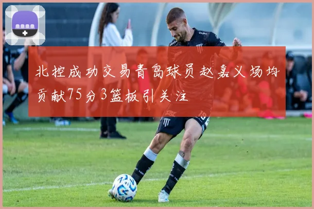 北控成功交易青岛球员赵嘉义场均贡献75分3篮板引关注