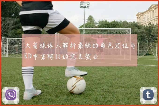 火箭媒体人解析桑顿的角色定位与KD申京阿门的完美契合