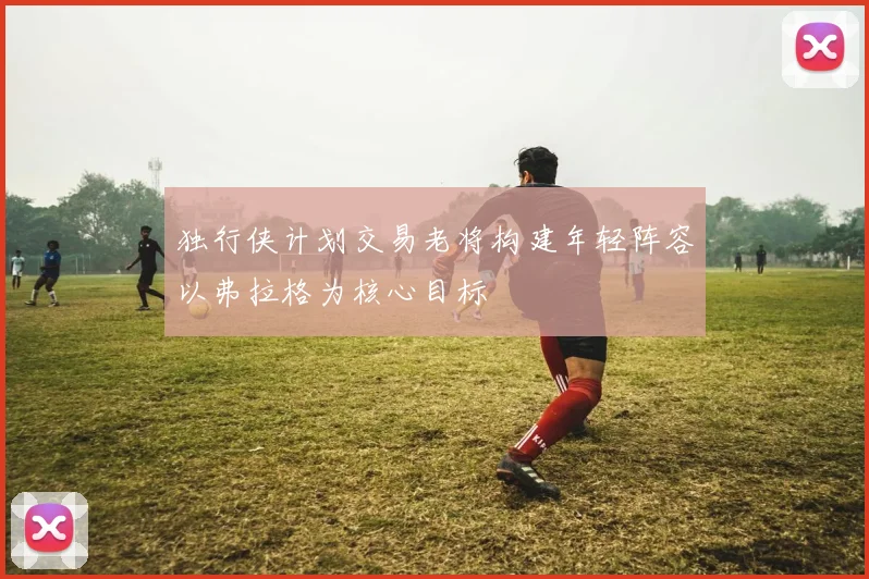 独行侠计划交易老将构建年轻阵容以弗拉格为核心目标