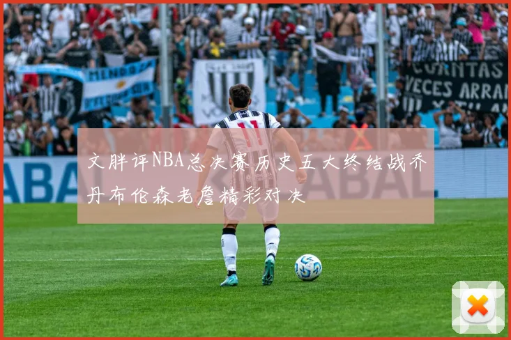 文胖评NBA总决赛历史五大终结战乔丹布伦森老詹精彩对决