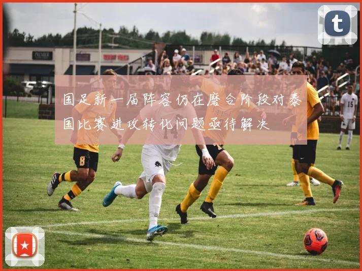 国足新一届阵容仍在磨合阶段对泰国比赛进攻转化问题亟待解决
