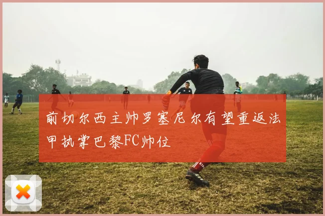 前切尔西主帅罗塞尼尔有望重返法甲执掌巴黎FC帅位
