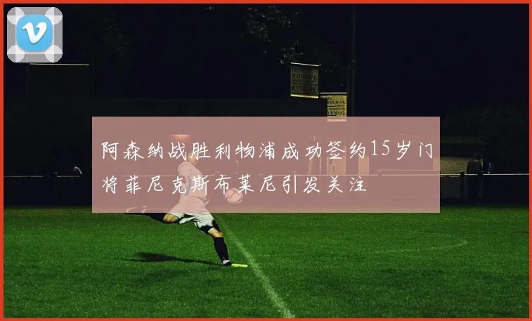阿森纳战胜利物浦成功签约15岁门将菲尼克斯布莱尼引发关注