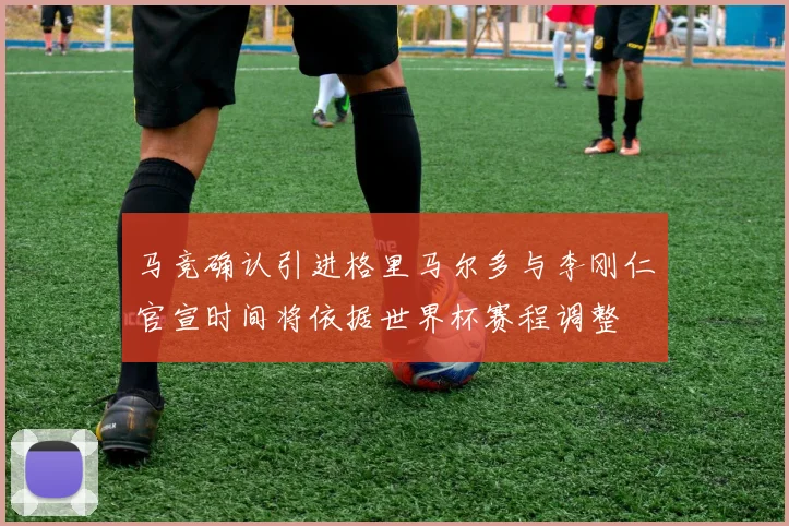 马竞确认引进格里马尔多与李刚仁官宣时间将依据世界杯赛程调整