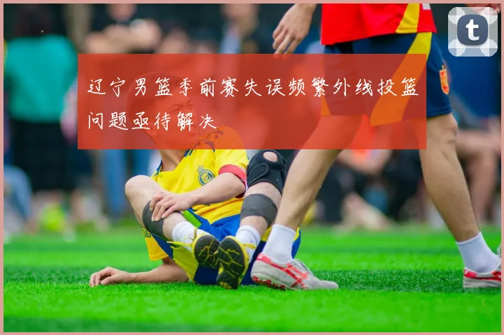 辽宁男篮季前赛失误频繁外线投篮问题亟待解决