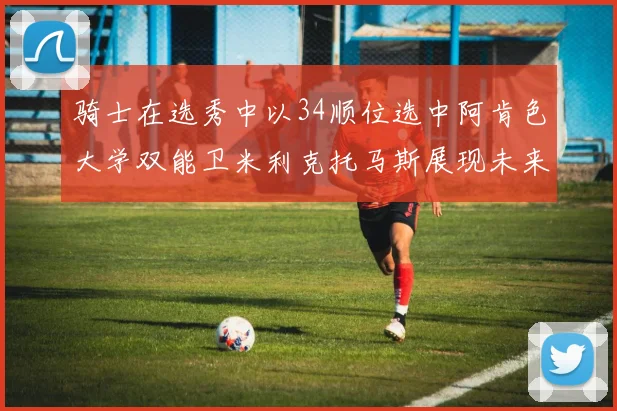 骑士在选秀中以34顺位选中阿肯色大学双能卫米利克托马斯展现未来潜力