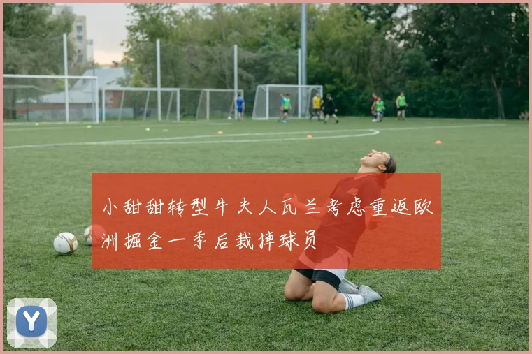 小甜甜转型牛夫人瓦兰考虑重返欧洲掘金一季后裁掉球员