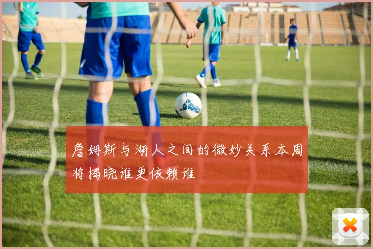 詹姆斯与湖人之间的微妙关系本周将揭晓谁更依赖谁