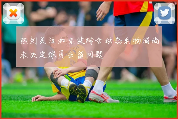 热刺关注加克波转会动态利物浦尚未决定球员去留问题